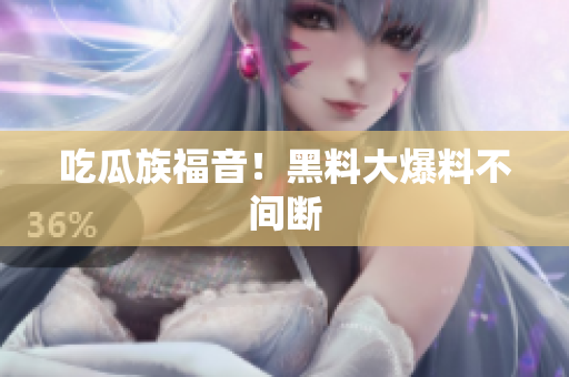 吃瓜族福音！黑料大爆料不间断