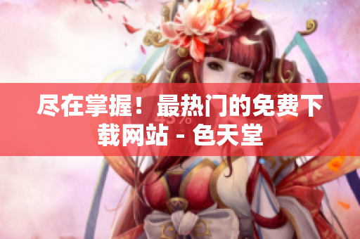 尽在掌握！最热门的免费下载网站 - 色天堂