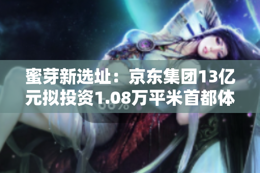蜜芽新选址：京东集团13亿元拟投资1.08万平米首都体育馆大楼