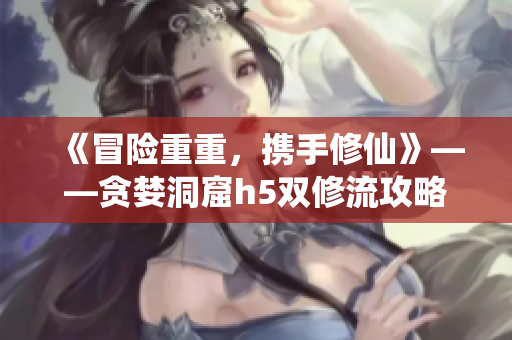 《冒险重重，携手修仙》——贪婪洞窟h5双修流攻略小说