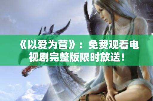 《以爱为营》：免费观看电视剧完整版限时放送！