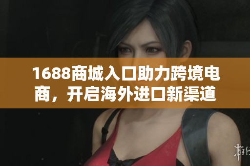 1688商城入口助力跨境电商，开启海外进口新渠道