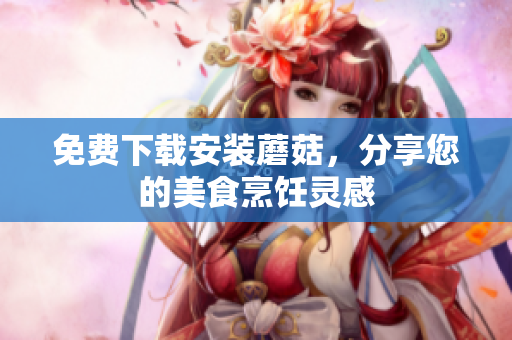 免费下载安装蘑菇，分享您的美食烹饪灵感