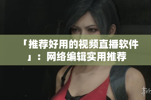 「推荐好用的视频直播软件」：网络编辑实用推荐