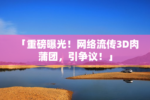 「重磅曝光！网络流传3D肉蒲团，引争议！」