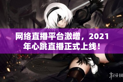 网络直播平台激增，2021年心跳直播正式上线！