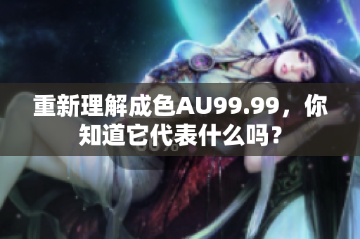 重新理解成色AU99.99，你知道它代表什么吗？