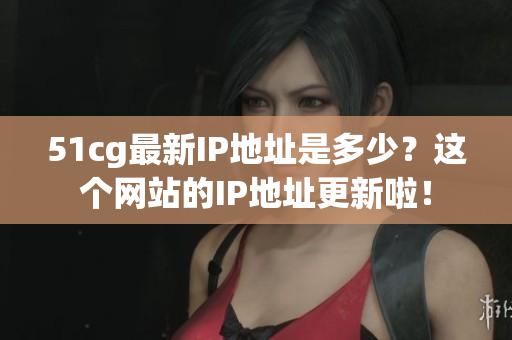 51cg最新IP地址是多少？这个网站的IP地址更新啦！