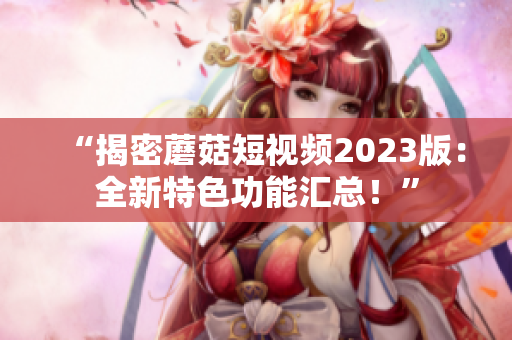 “揭密蘑菇短视频2023版：全新特色功能汇总！”