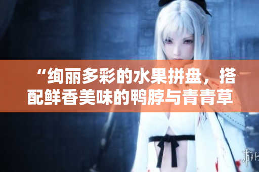“绚丽多彩的水果拼盘，搭配鲜香美味的鸭脖与青青草原绿巨人”
