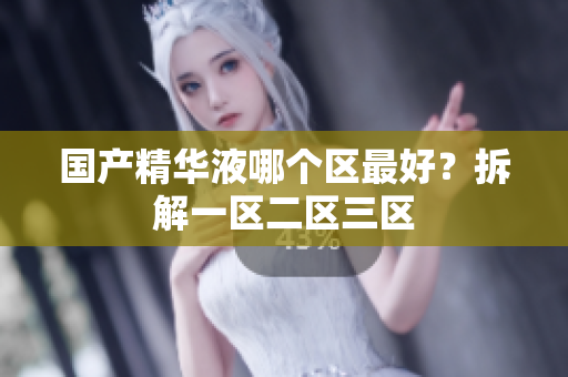 国产精华液哪个区最好？拆解一区二区三区