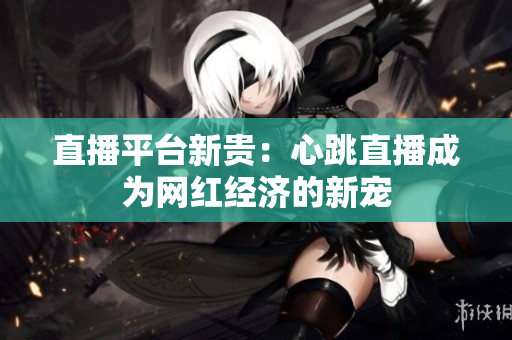 直播平台新贵：心跳直播成为网红经济的新宠