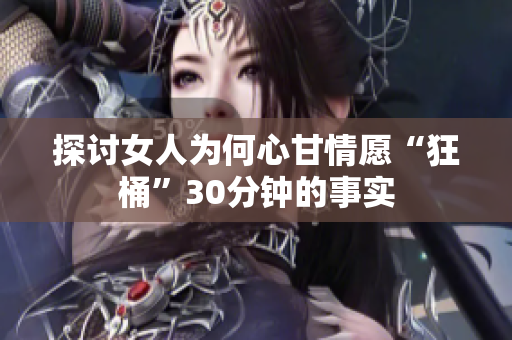 探讨女人为何心甘情愿“狂桶”30分钟的事实