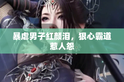 暴虐男子红颜泪，狠心霸道惹人怨