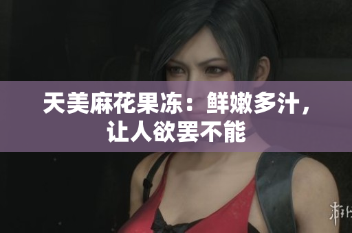 天美麻花果冻：鲜嫩多汁，让人欲罢不能