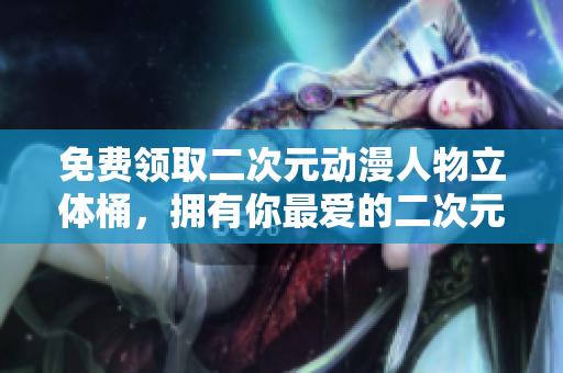 免费领取二次元动漫人物立体桶，拥有你最爱的二次元角色！