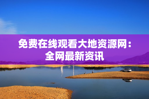 免费在线观看大地资源网：全网最新资讯