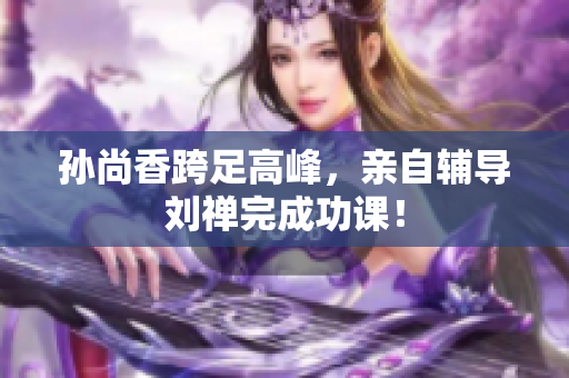 孙尚香跨足高峰，亲自辅导刘禅完成功课！