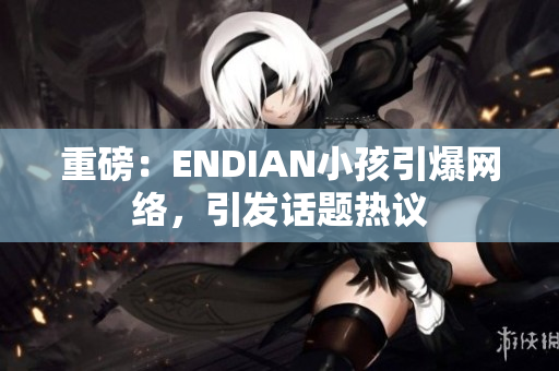 重磅：ENDIAN小孩引爆网络，引发话题热议