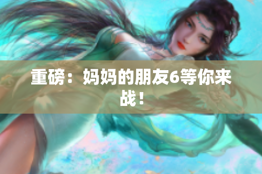重磅：妈妈的朋友6等你来战！