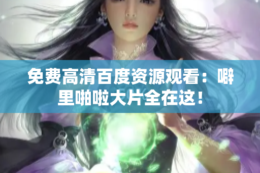 免费高清百度资源观看：噼里啪啦大片全在这！