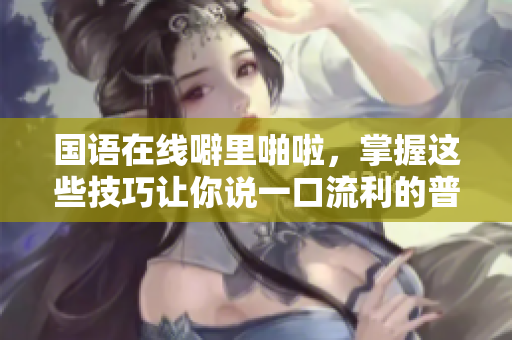 国语在线噼里啪啦，掌握这些技巧让你说一口流利的普通话