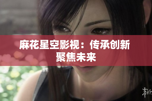 麻花星空影视：传承创新 聚焦未来