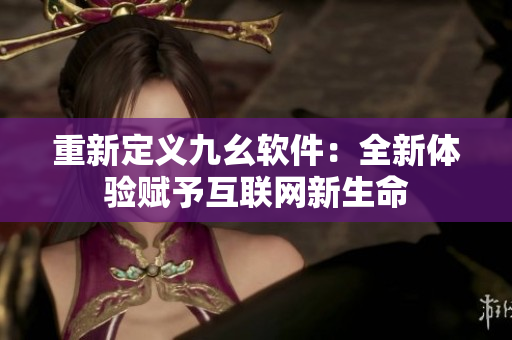 重新定义九幺软件：全新体验赋予互联网新生命