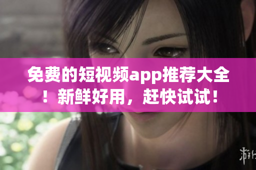 免费的短视频app推荐大全！新鲜好用，赶快试试！