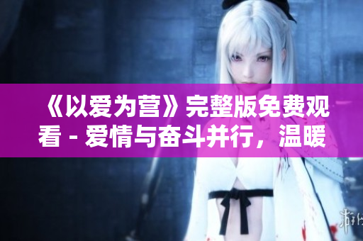 《以爱为营》完整版免费观看 - 爱情与奋斗并行，温暖人心的励志剧！