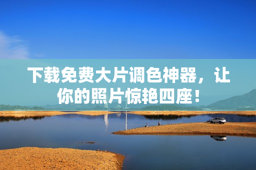 下载免费大片调色神器，让你的照片惊艳四座！