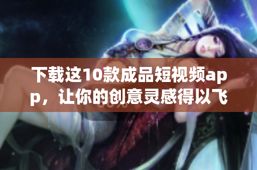 下载这10款成品短视频app，让你的创意灵感得以飞翔！