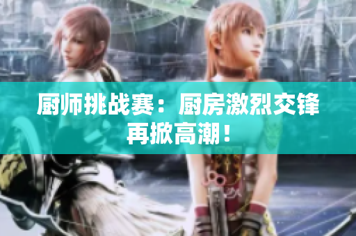厨师挑战赛：厨房激烈交锋再掀高潮！