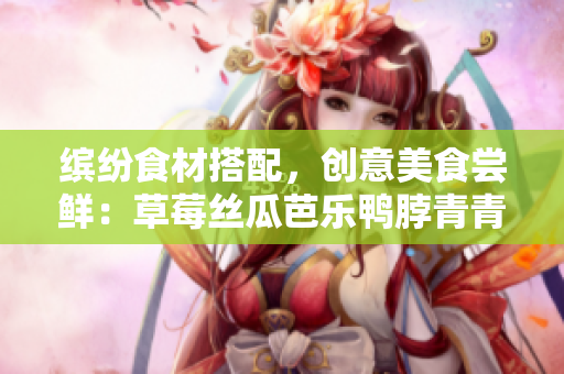 缤纷食材搭配，创意美食尝鲜：草莓丝瓜芭乐鸭脖青青草绿巨人