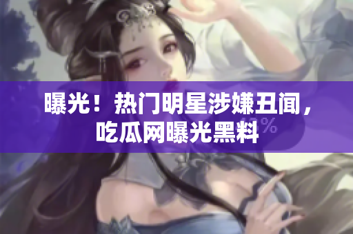 曝光！热门明星涉嫌丑闻，吃瓜网曝光黑料