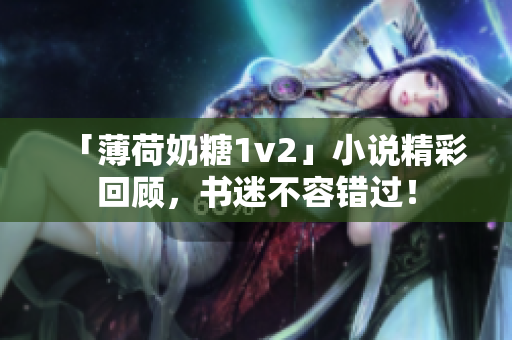 「薄荷奶糖1v2」小说精彩回顾，书迷不容错过！