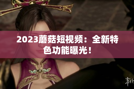 2023蘑菇短视频：全新特色功能曝光！