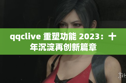 qqclive 重塑功能 2023：十年沉淀再创新篇章