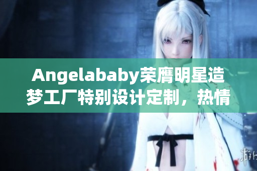 Angelababy荣膺明星造梦工厂特别设计定制，热情应援不止！