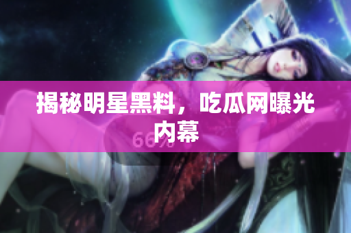 揭秘明星黑料，吃瓜网曝光内幕