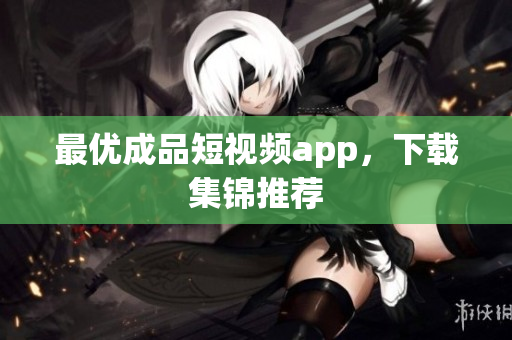 最优成品短视频app，下载集锦推荐