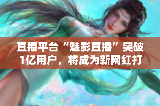 直播平台“魅影直播”突破1亿用户，将成为新网红打造平台
