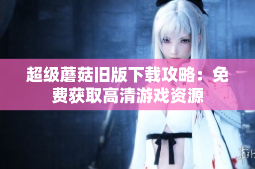 超级蘑菇旧版下载攻略：免费获取高清游戏资源