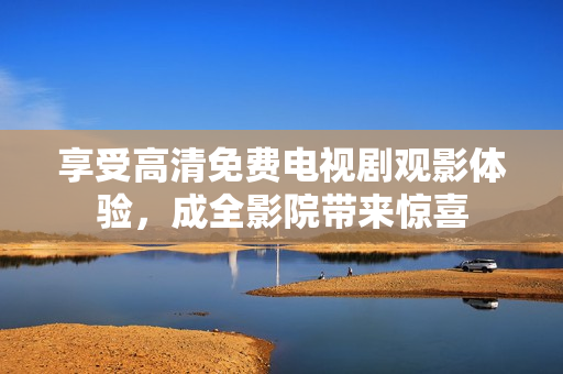 享受高清免费电视剧观影体验，成全影院带来惊喜