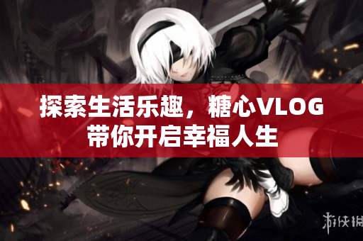 探索生活乐趣，糖心VLOG带你开启幸福人生