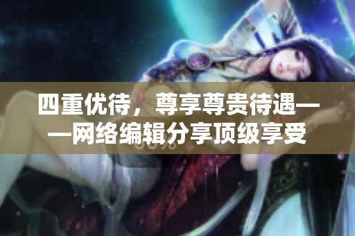四重优待，尊享尊贵待遇——网络编辑分享顶级享受