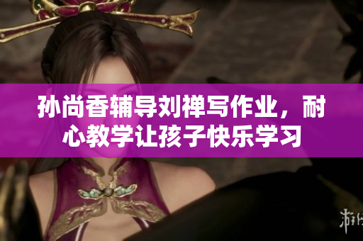 孙尚香辅导刘禅写作业，耐心教学让孩子快乐学习