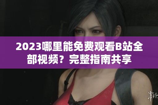 2023哪里能免费观看B站全部视频？完整指南共享