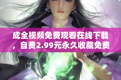 成全视频免费观看在线下载，自费2.99元永久收藏免费观看成全视频，2.99元永久收藏，无需下载