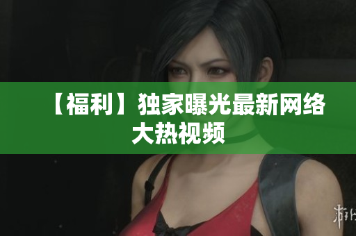 【福利】独家曝光最新网络大热视频
